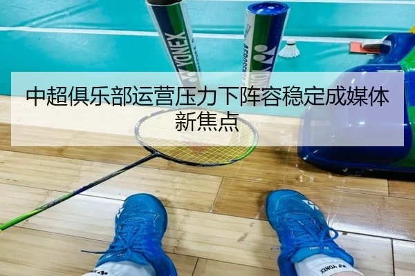 中超俱乐部运营压力下阵容稳定成媒体新焦点